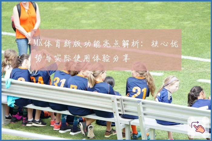 MK体育新版功能亮点解析：核心优势与实际使用体验分享